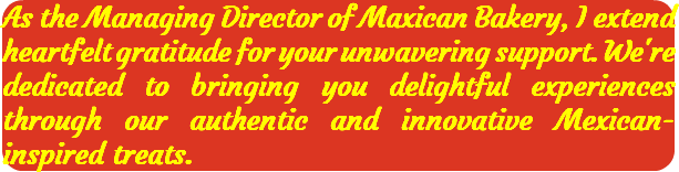 As the Managing Director of Maxican Bakery, I extend heartfelt gratitude for your unwavering support. We're dedicated to bringing you delightful experiences through our authentic and innovative Mexican-inspired treats.