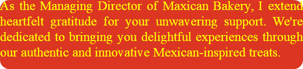 As the Managing Director of Maxican Bakery, I extend heartfelt gratitude for your unwavering support. We're dedicated to bringing you delightful experiences through our authentic and innovative Mexican-inspired treats.